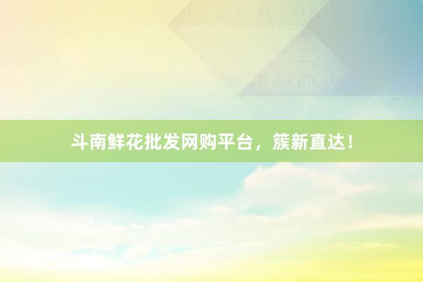 斗南鲜花批发网购平台，簇新直达！