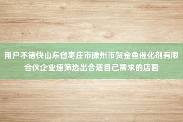 用户不错快山东省枣庄市滕州市贺金鱼催化剂有限合伙企业速筛选出合适自己需求的店面